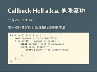 Callback Hell a.k.a. 龜派氣功
只有callback 時，
唯一確保各非同步區塊執行順序的方法
$.get(url1, (res1) => {
const param2 = res1.returnValue;
$.get(url2, { param2 }, (res2) => {
const param3 = res1.returnValue;
$.get(url3, (res3) => {
const param4 = res1.returnValue;
// ...
});
});
});
 