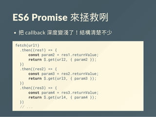 ES6 Promise 來拯救咧
把callback 深度變淺了！結構清楚不少
fetch(url1)
.then((res1) => {
const param2 = res1.returnValue;
return $.get(url2, { param2 });
})
.then((res2) => {
const param3 = res2.returnValue;
return $.get(url3, { param3 });
})
.then((res3) => {
const param4 = res3.returnValue;
return $.get(url4, { param4 });
})
// ...
 
