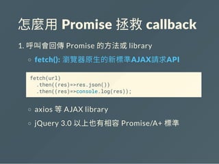 怎麼用 Promise 拯救 callback
1. 呼叫會回傳Promise 的方法或library
fetch(): 瀏覽器原生的新標準AJAX請求API
fetch(url)
.then((res)=>res.json())
.then((res)=>console.log(res));
axios 等AJAX library
jQuery 3.0 以上也有相容Promise/A+ 標準
 