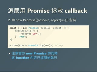 怎麼用 Promise 拯救 callback
2. 用new Promise((resolve, reject)=>{}) 包裝
const p = new Promise((resolve, reject) => {
setTimeout(()=> {
resolve('yay');
}, 1000);
});
p.then((res)=>console.log(res)); // yay
注意當你 new Promise 的同時
該 func on 內容已經開始執行
 