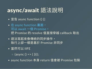 async/await 語法說明
宣告async function () {}
在async function 裏面，
可以await 一個Promise。
把Promise 的resolve 值直接穿越callback 取出
語法寫起來像傳統的同步操作，
執行上卻一樣是基於Promise 非同步
當然可以IIFE
(async () => { })();
async function 本身return 值會被Promise 包裝
 