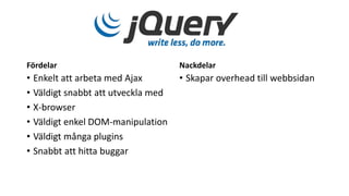 Fördelar
• Enkelt att arbeta med Ajax
• Väldigt snabbt att utveckla med
• X-browser
• Väldigt enkel DOM-manipulation
• Väldigt många plugins
• Snabbt att hitta buggar
Nackdelar
• Skapar overhead till webbsidan
 