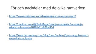 För och nackdelar med de olika ramverken
• https://www.codeinwp.com/blog/angular-vs-vue-vs-react/
• https://medium.com/@TechMagic/reactjs-vs-angular5-vs-vue-js-
what-to-choose-in-2018-b91e028fa91d
• https://kruschecompany.com/blog/post/ember-jQuery-angular-react-
vue-what-to-choose
 