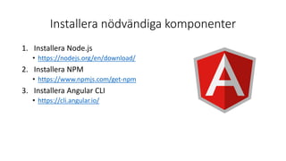 Installera nödvändiga komponenter
1. Installera Node.js
• https://nodejs.org/en/download/
2. Installera NPM
• https://www.npmjs.com/get-npm
3. Installera Angular CLI
• https://cli.angular.io/
 