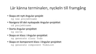 Lär känna terminalen, nyckeln till framgång
• Skapa ett nytt Angular-projekt
ng new projektnamn
• Navigera till det nyskapade Angular-projektet
cd projektnamn
• Starta Angular-projektet
ng serve
• Skapa en klass i Angular-projektet
ng generate class Todo
• Skapa en komponent-klass i Angular-projektet
ng generate component TodoList
 