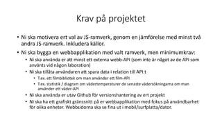 Krav på projektet
• Ni ska motivera ert val av JS-ramverk, genom en jämförelse med minst två
andra JS-ramverk. Inkludera källor.
• Ni ska bygga en webbapplikation med valt ramverk, men minimumkrav:
• Ni ska använda er att minst ett externa webb-API (som inte är något av de API som
använts vid någon laboration)
• Ni ska tillåta användaren att spara data i relation till API:t
• T.ex. ett filmbibliotek om man använder ett film-API
• T.ex. statistik / diagram om vädertemperaturer de senaste vädersökningarna om man
använder ett väder-API
• Ni ska använda er utav Github för versionshantering av ert projekt
• Ni ska ha ett grafiskt gränssnitt på er webbapplikation med fokus på användbarhet
för olika enheter. Webbsidorna ska se fina ut i mobil/surfplatta/dator.
 