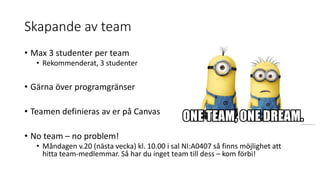 Skapande av team
• Max 3 studenter per team
• Rekommenderat, 3 studenter
• Gärna över programgränser
• Teamen definieras av er på Canvas
• No team – no problem!
• Måndagen v.20 (nästa vecka) kl. 10.00 i sal NI:A0407 så finns möjlighet att
hitta team-medlemmar. Så har du inget team till dess – kom förbi!
 
