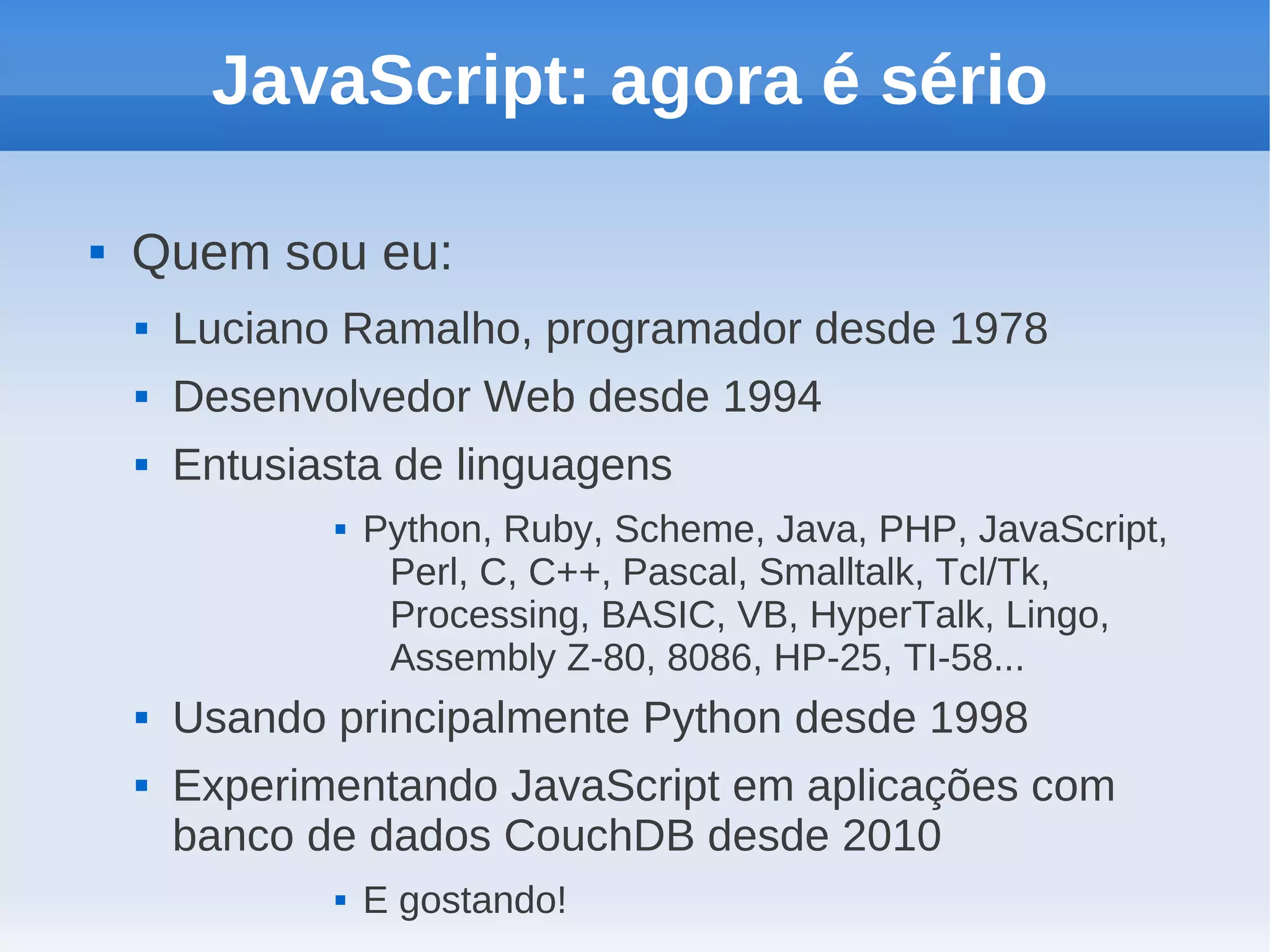 JavaScript: agora é sério

   Quem sou eu:
       Luciano Ramalho, programador desde 1978
       Desenvolvedor Web desde 1994
       Entusiasta de linguagens
                  Python, Ruby, Scheme, Java, PHP, JavaScript,
                    Perl, C, C++, Pascal, Smalltalk, Tcl/Tk,
                    Processing, BASIC, VB, HyperTalk, Lingo,
                    Assembly Z-80, 8086, HP-25, TI-58...
       Usando principalmente Python desde 1998
       Experimentando JavaScript em aplicações com
        banco de dados CouchDB desde 2010
                  E gostando!
 