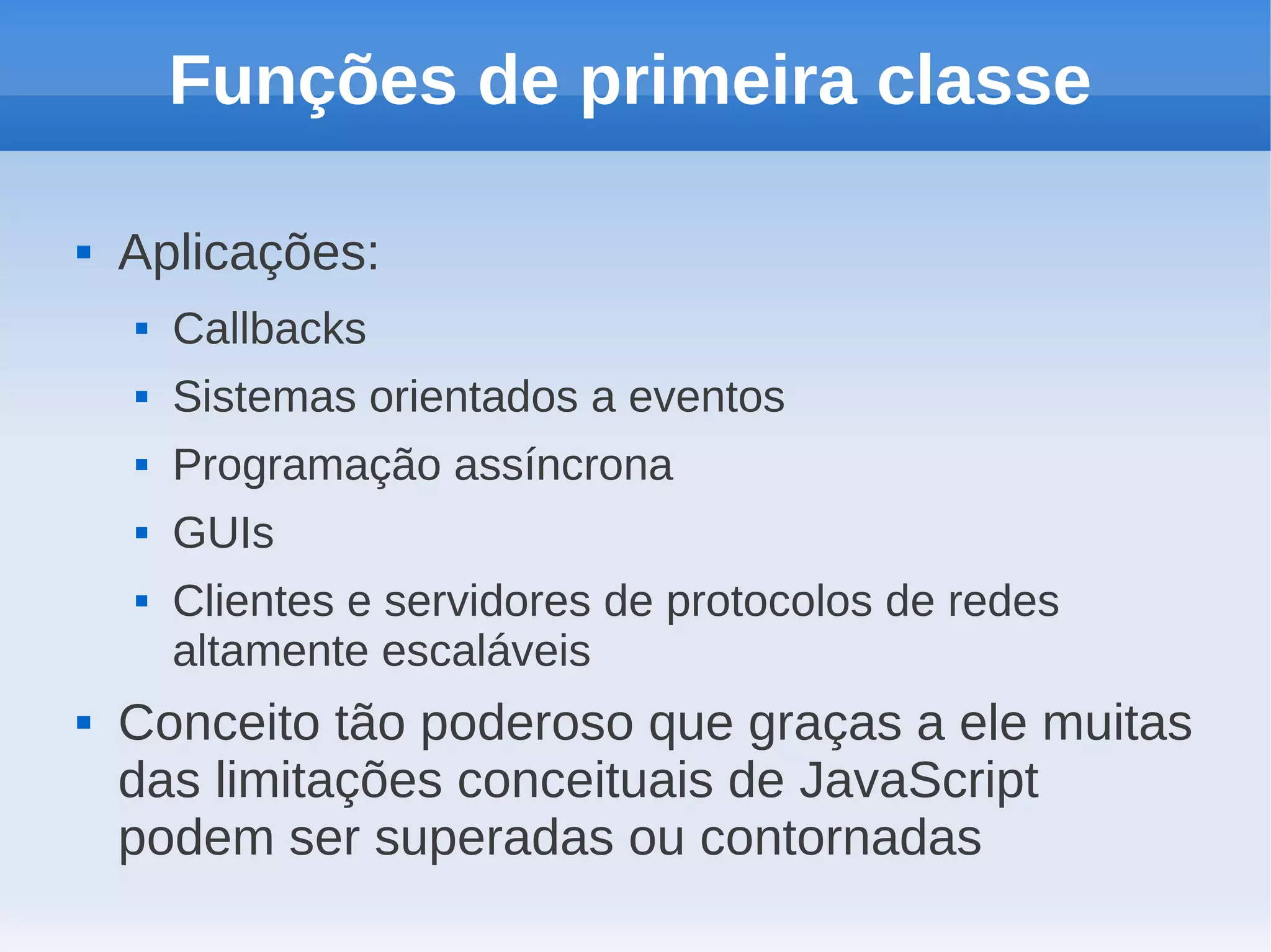 Funções de primeira classe

   Aplicações:
       Callbacks
       Sistemas orientados a eventos
       Programação assíncrona
       GUIs
       Clientes e servidores de protocolos de redes
        altamente escaláveis
   Conceito tão poderoso que graças a ele muitas
    das limitações conceituais de JavaScript
    podem ser superadas ou contornadas
 