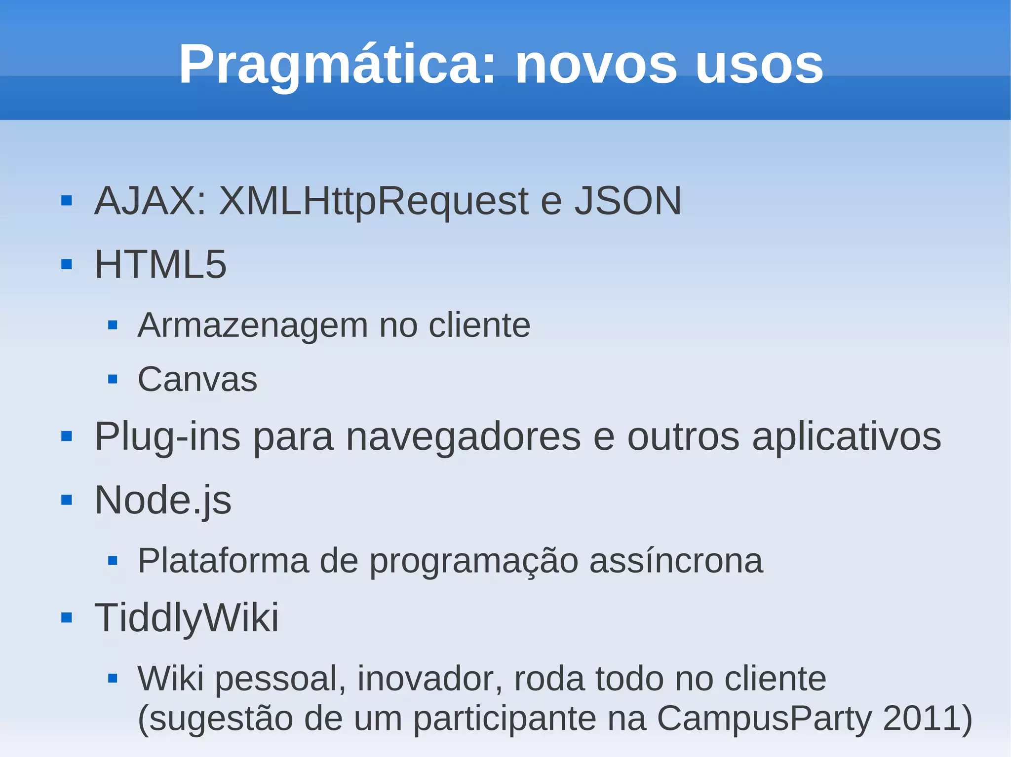 Pragmática: novos usos

   AJAX: XMLHttpRequest e JSON
   HTML5
       Armazenagem no cliente
       Canvas
   Plug-ins para navegadores e outros aplicativos
   Node.js
       Plataforma de programação assíncrona
   TiddlyWiki
       Wiki pessoal, inovador, roda todo no cliente
        (sugestão de um participante na CampusParty 2011)
 