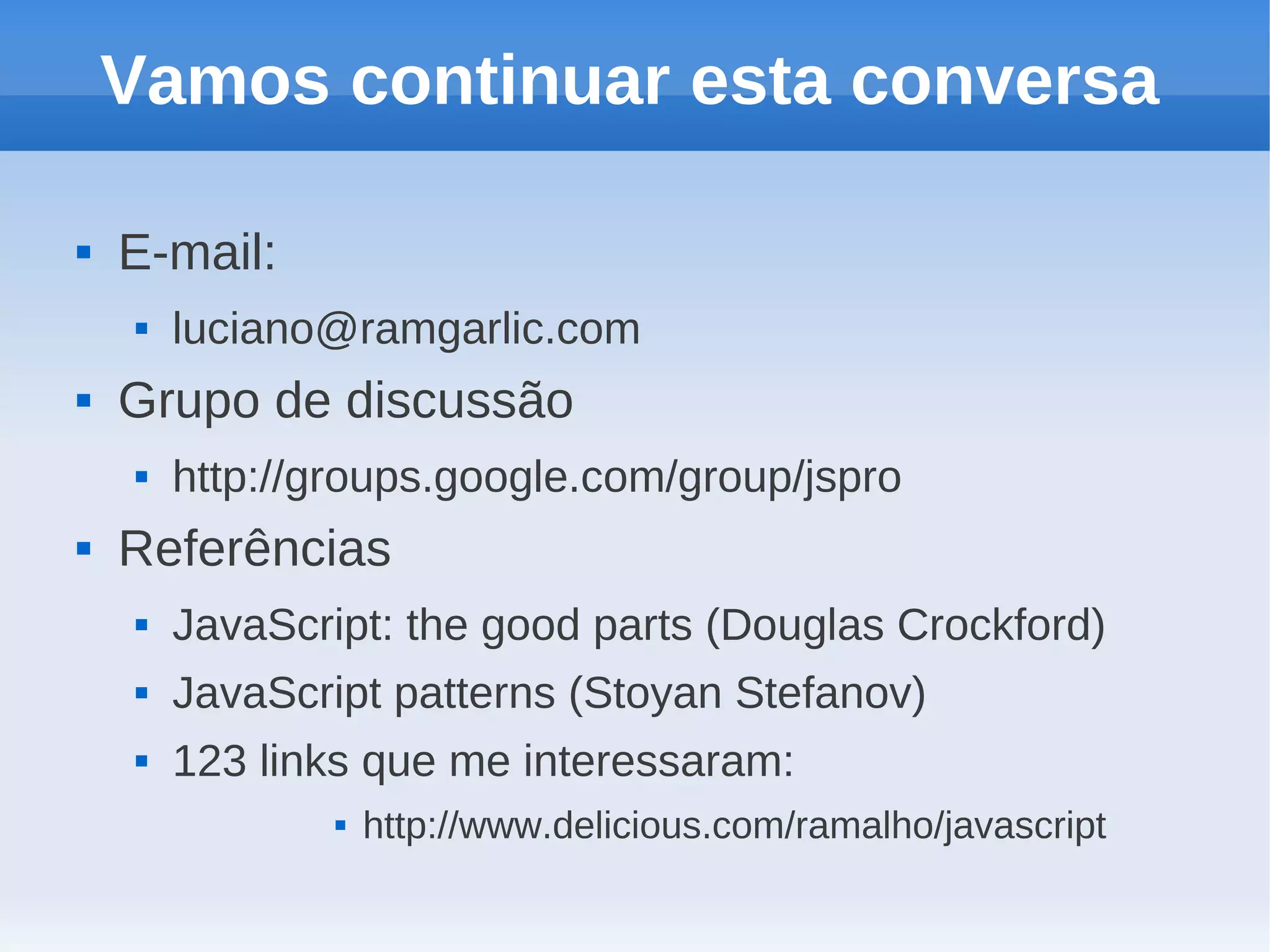 Vamos continuar esta conversa

   E-mail:
       luciano@ramgarlic.com
   Grupo de discussão
       http://groups.google.com/group/jspro
   Referências
       JavaScript: the good parts (Douglas Crockford)
       JavaScript patterns (Stoyan Stefanov)
       123 links que me interessaram:
                   http://www.delicious.com/ramalho/javascript
 