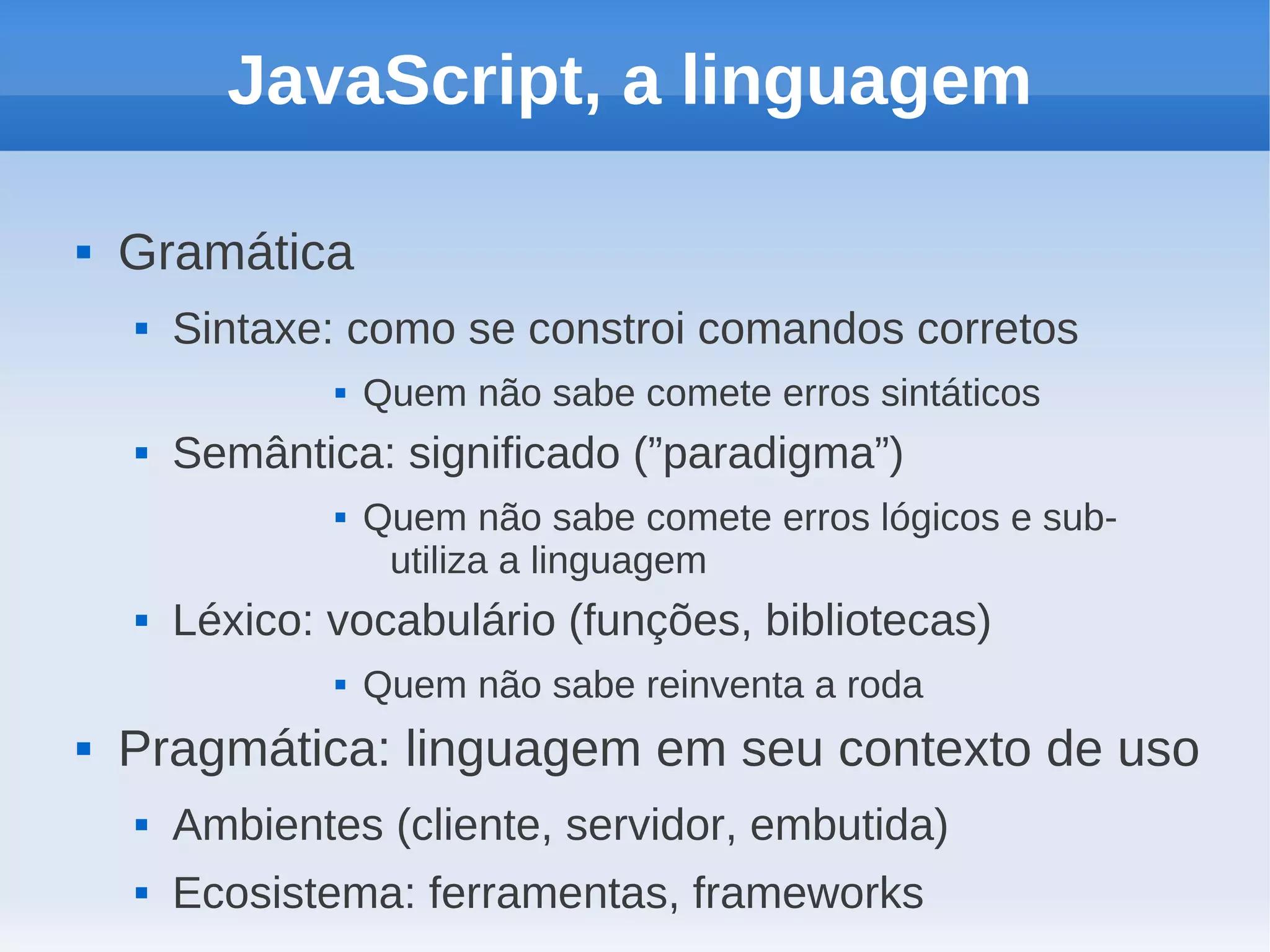 JavaScript, a linguagem

   Gramática
       Sintaxe: como se constroi comandos corretos
                   Quem não sabe comete erros sintáticos
       Semântica: significado (”paradigma”)
                   Quem não sabe comete erros lógicos e sub-
                     utiliza a linguagem
       Léxico: vocabulário (funções, bibliotecas)
                   Quem não sabe reinventa a roda
   Pragmática: linguagem em seu contexto de uso
       Ambientes (cliente, servidor, embutida)
       Ecosistema: ferramentas, frameworks
 