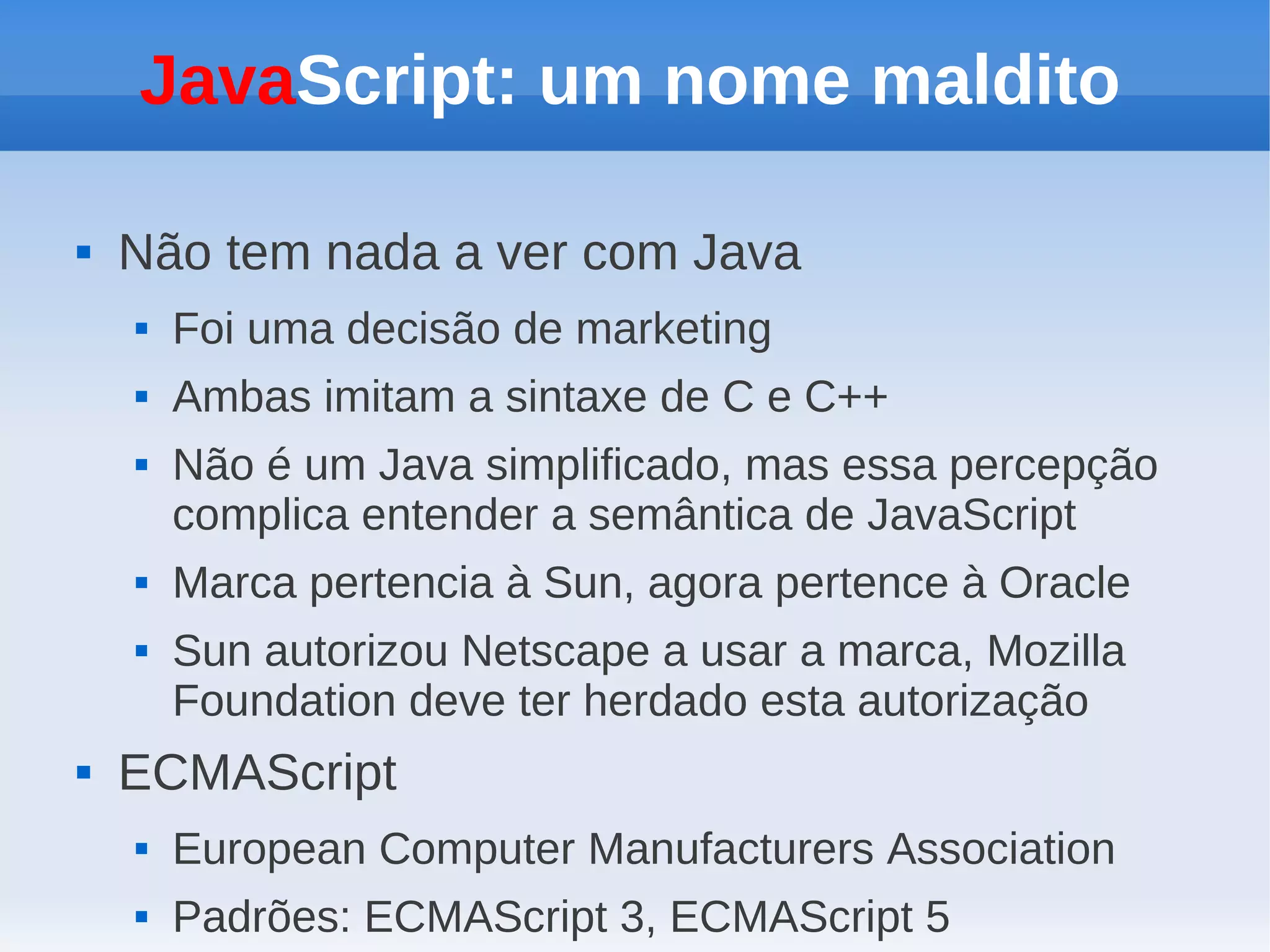 JavaScript: um nome maldito

   Não tem nada a ver com Java
       Foi uma decisão de marketing
       Ambas imitam a sintaxe de C e C++
       Não é um Java simplificado, mas essa percepção
        complica entender a semântica de JavaScript
       Marca pertencia à Sun, agora pertence à Oracle
       Sun autorizou Netscape a usar a marca, Mozilla
        Foundation deve ter herdado esta autorização
   ECMAScript
       European Computer Manufacturers Association
       Padrões: ECMAScript 3, ECMAScript 5
 