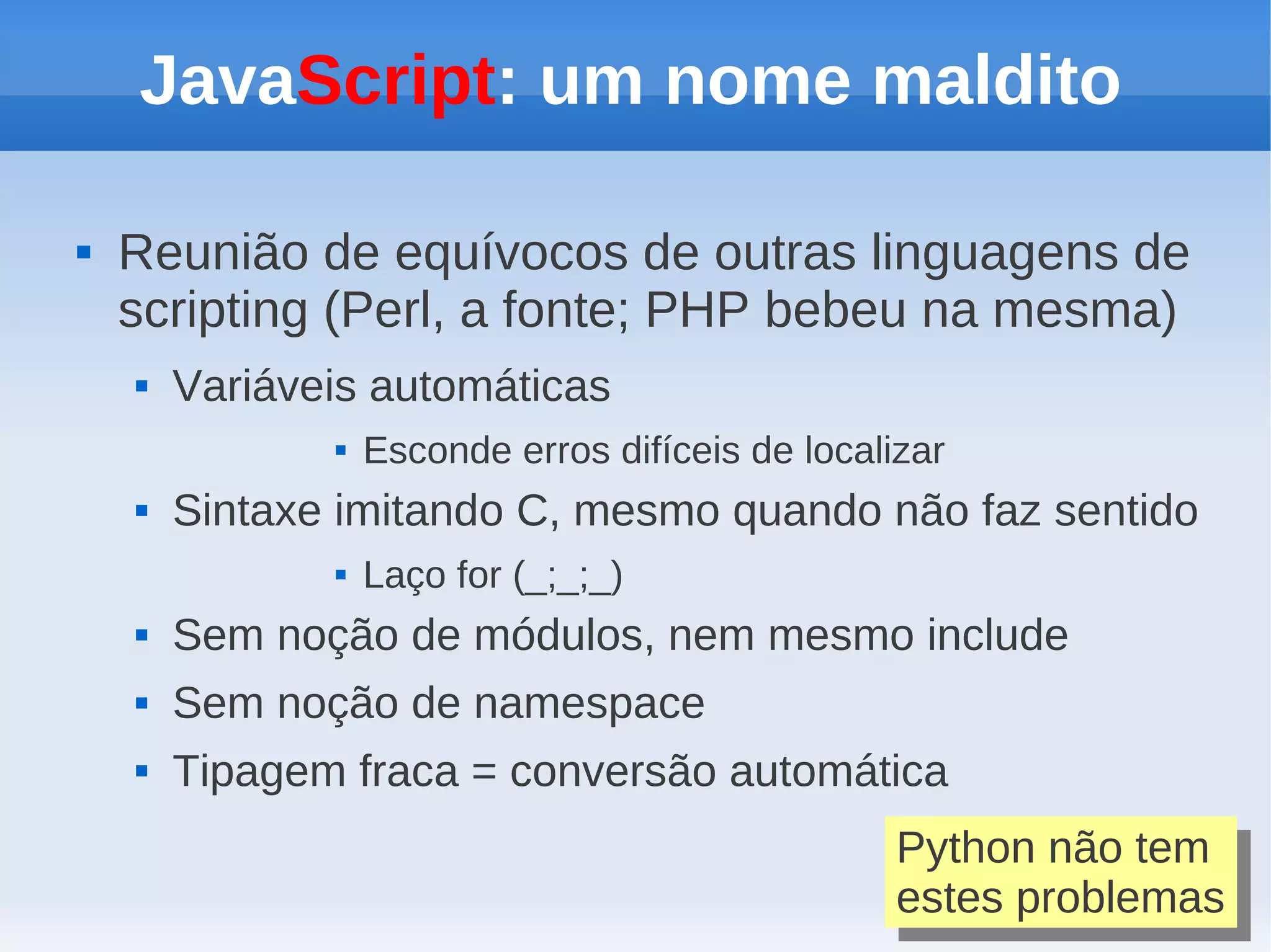 JavaScript: um nome maldito

   Reunião de equívocos de outras linguagens de
    scripting (Perl, a fonte; PHP bebeu na mesma)
       Variáveis automáticas
                  Esconde erros difíceis de localizar
       Sintaxe imitando C, mesmo quando não faz sentido
                  Laço for (_;_;_)
       Sem noção de módulos, nem mesmo include
       Sem noção de namespace
       Tipagem fraca = conversão automática
                                                   Python não tem
                                                    Python não tem
                                                   estes problemas
                                                    estes problemas
 