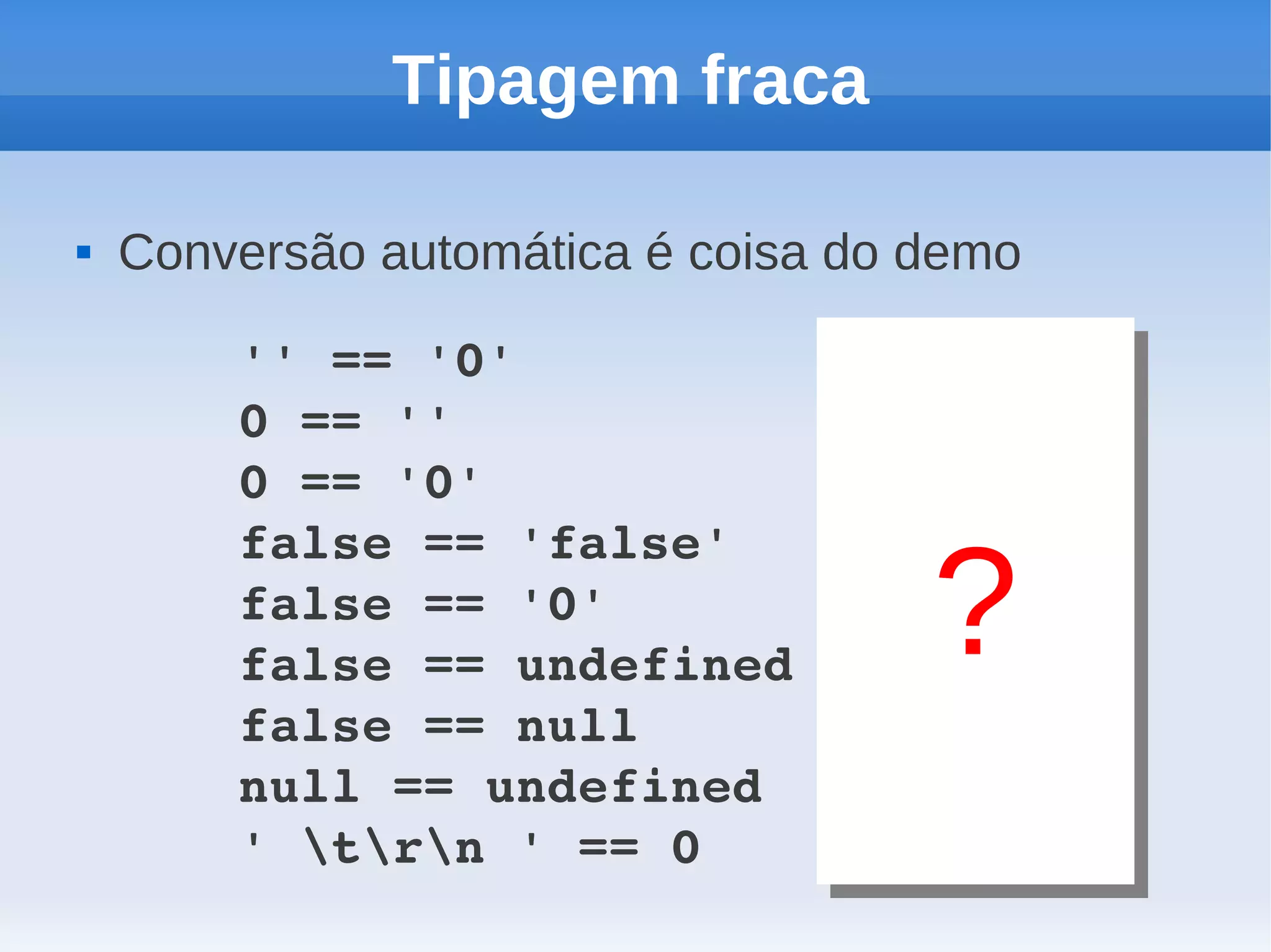 Tipagem fraca

   Conversão automática é coisa do demo

        '' == '0'          // false
        0 == ''            // true
        0 == '0'           // true
        false == 'false'   // false
        false == '0'       // true
        false == undefined // false
                                    ?
        false == null      // false
        null == undefined  // true
        ' trn ' == 0    // true
 