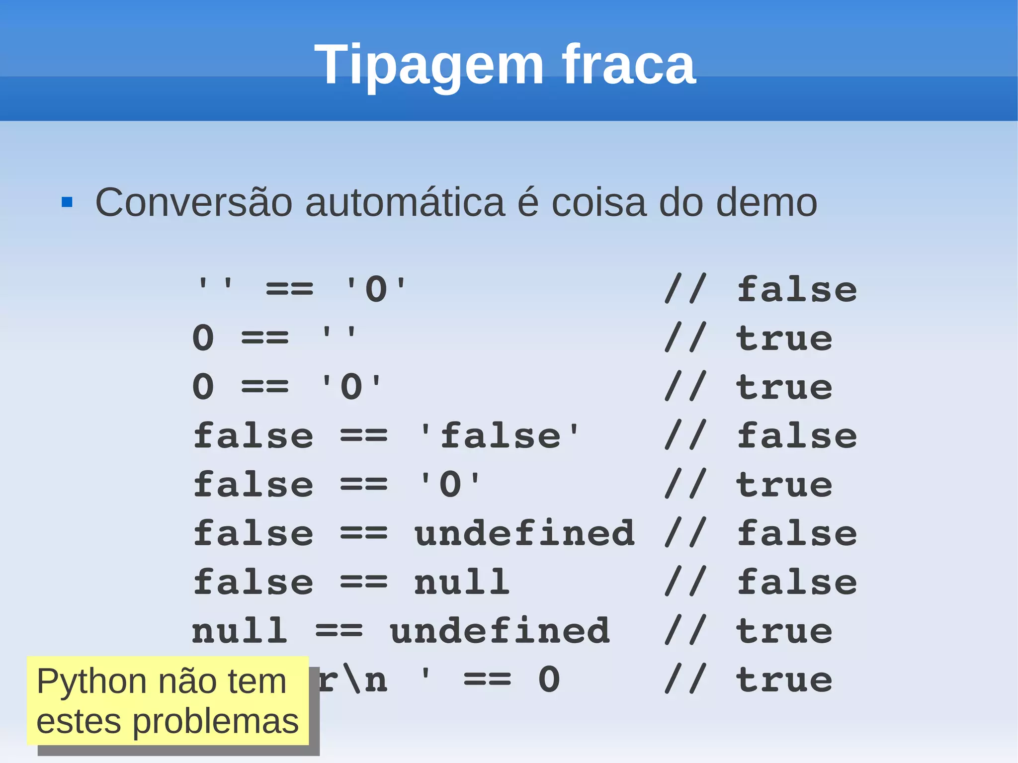 Tipagem fraca

    Conversão automática é coisa do demo

         '' == '0'          // false
         0 == ''            // true
         0 == '0'           // true
         false == 'false'   // false
         false == '0'       // true
         false == undefined // false
         false == null      // false
         null == undefined  // true
         ' trn ' == 0    // true
Python não tem
Python não tem
estes problemas
 estes problemas
 