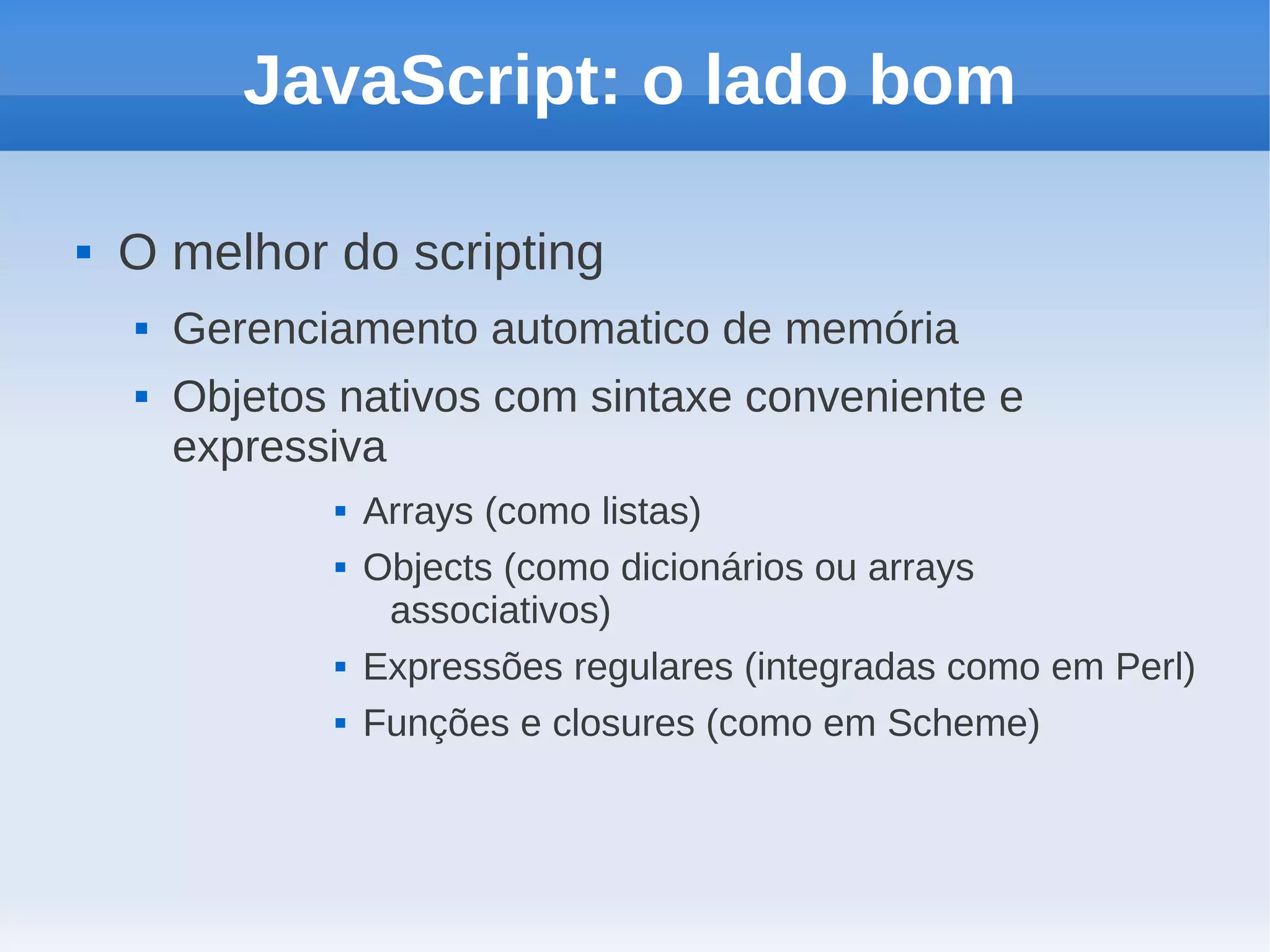 JavaScript: o lado bom

   O melhor do scripting
       Gerenciamento automatico de memória
       Objetos nativos com sintaxe conveniente e
        expressiva
                  Arrays (como listas)
                  Objects (como dicionários ou arrays
                    associativos)
                  Expressões regulares (integradas como em Perl)
                  Funções e closures (como em Scheme)
 