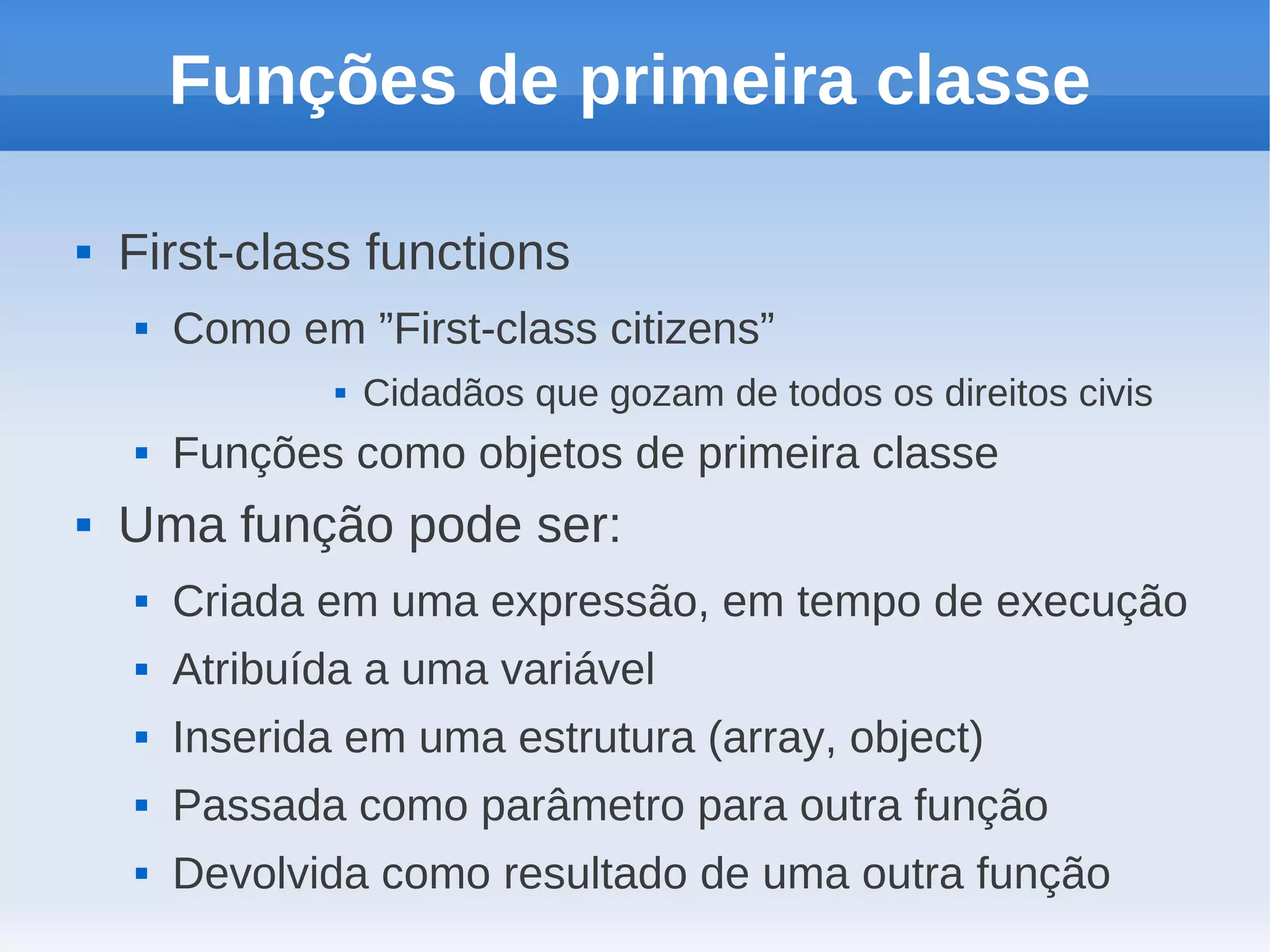 Funções de primeira classe

   First-class functions
       Como em ”First-class citizens”
                   Cidadãos que gozam de todos os direitos civis
       Funções como objetos de primeira classe
   Uma função pode ser:
       Criada em uma expressão, em tempo de execução
       Atribuída a uma variável
       Inserida em uma estrutura (array, object)
       Passada como parâmetro para outra função
       Devolvida como resultado de uma outra função
 