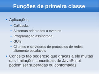 Funções de primeira classe

   Aplicações:
       Callbacks
       Sistemas orientados a eventos
       Programação assíncrona
       GUIs
       Clientes e servidores de protocolos de redes
        altamente escaláveis
   Conceito tão poderoso que graças a ele muitas
    das limitações conceituais de JavaScript
    podem ser superadas ou contornadas
 