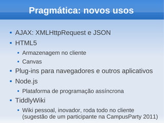Pragmática: novos usos

   AJAX: XMLHttpRequest e JSON
   HTML5
       Armazenagem no cliente
       Canvas
   Plug-ins para navegadores e outros aplicativos
   Node.js
       Plataforma de programação assíncrona
   TiddlyWiki
       Wiki pessoal, inovador, roda todo no cliente
        (sugestão de um participante na CampusParty 2011)
 