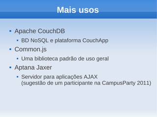 Mais usos

   Apache CouchDB
       BD NoSQL e plataforma CouchApp
   Common.js
       Uma biblioteca padrão de uso geral
   Aptana Jaxer
       Servidor para aplicações AJAX
        (sugestão de um participante na CampusParty 2011)
 