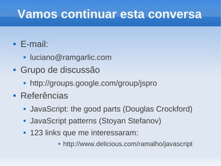 Vamos continuar esta conversa

   E-mail:
       luciano@ramgarlic.com
   Grupo de discussão
       http://groups.google.com/group/jspro
   Referências
       JavaScript: the good parts (Douglas Crockford)
       JavaScript patterns (Stoyan Stefanov)
       123 links que me interessaram:
                   http://www.delicious.com/ramalho/javascript
 