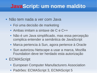 JavaScript: um nome maldito

   Não tem nada a ver com Java
       Foi uma decisão de marketing
       Ambas imitam a sintaxe de C e C++
       Não é um Java simplificado, mas essa percepção
        complica entender a semântica de JavaScript
       Marca pertencia à Sun, agora pertence à Oracle
       Sun autorizou Netscape a usar a marca, Mozilla
        Foundation deve ter herdado esta autorização
   ECMAScript
       European Computer Manufacturers Association
       Padrões: ECMAScript 3, ECMAScript 5
 