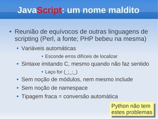JavaScript: um nome maldito

   Reunião de equívocos de outras linguagens de
    scripting (Perl, a fonte; PHP bebeu na mesma)
       Variáveis automáticas
                  Esconde erros difíceis de localizar
       Sintaxe imitando C, mesmo quando não faz sentido
                  Laço for (_;_;_)
       Sem noção de módulos, nem mesmo include
       Sem noção de namespace
       Tipagem fraca = conversão automática
                                                   Python não tem
                                                    Python não tem
                                                   estes problemas
                                                    estes problemas
 
