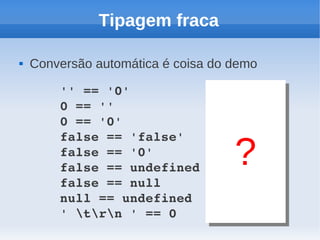 Tipagem fraca

   Conversão automática é coisa do demo

        '' == '0'          // false
        0 == ''            // true
        0 == '0'           // true
        false == 'false'   // false
        false == '0'       // true
        false == undefined // false
                                    ?
        false == null      // false
        null == undefined  // true
        ' trn ' == 0    // true
 