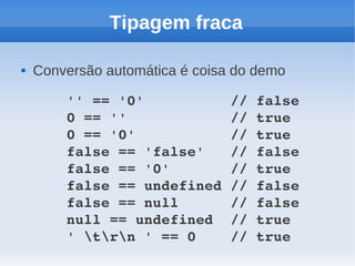 Tipagem fraca

   Conversão automática é coisa do demo

        '' == '0'          // false
        0 == ''            // true
        0 == '0'           // true
        false == 'false'   // false
        false == '0'       // true
        false == undefined // false
        false == null      // false
        null == undefined  // true
        ' trn ' == 0    // true
 