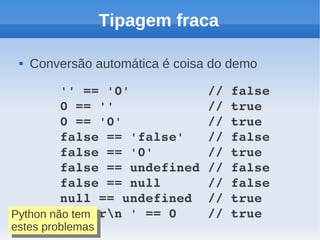 Tipagem fraca

    Conversão automática é coisa do demo

         '' == '0'          // false
         0 == ''            // true
         0 == '0'           // true
         false == 'false'   // false
         false == '0'       // true
         false == undefined // false
         false == null      // false
         null == undefined  // true
         ' trn ' == 0    // true
Python não tem
Python não tem
estes problemas
 estes problemas
 