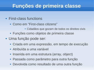 Funções de primeira classe

   First-class functions
       Como em ”First-class citizens”
                   Cidadãos que gozam de todos os direitos civis
       Funções como objetos de primeira classe
   Uma função pode ser:
       Criada em uma expressão, em tempo de execução
       Atribuída a uma variável
       Inserida em uma estrutura (array, object)
       Passada como parâmetro para outra função
       Devolvida como resultado de uma outra função
 