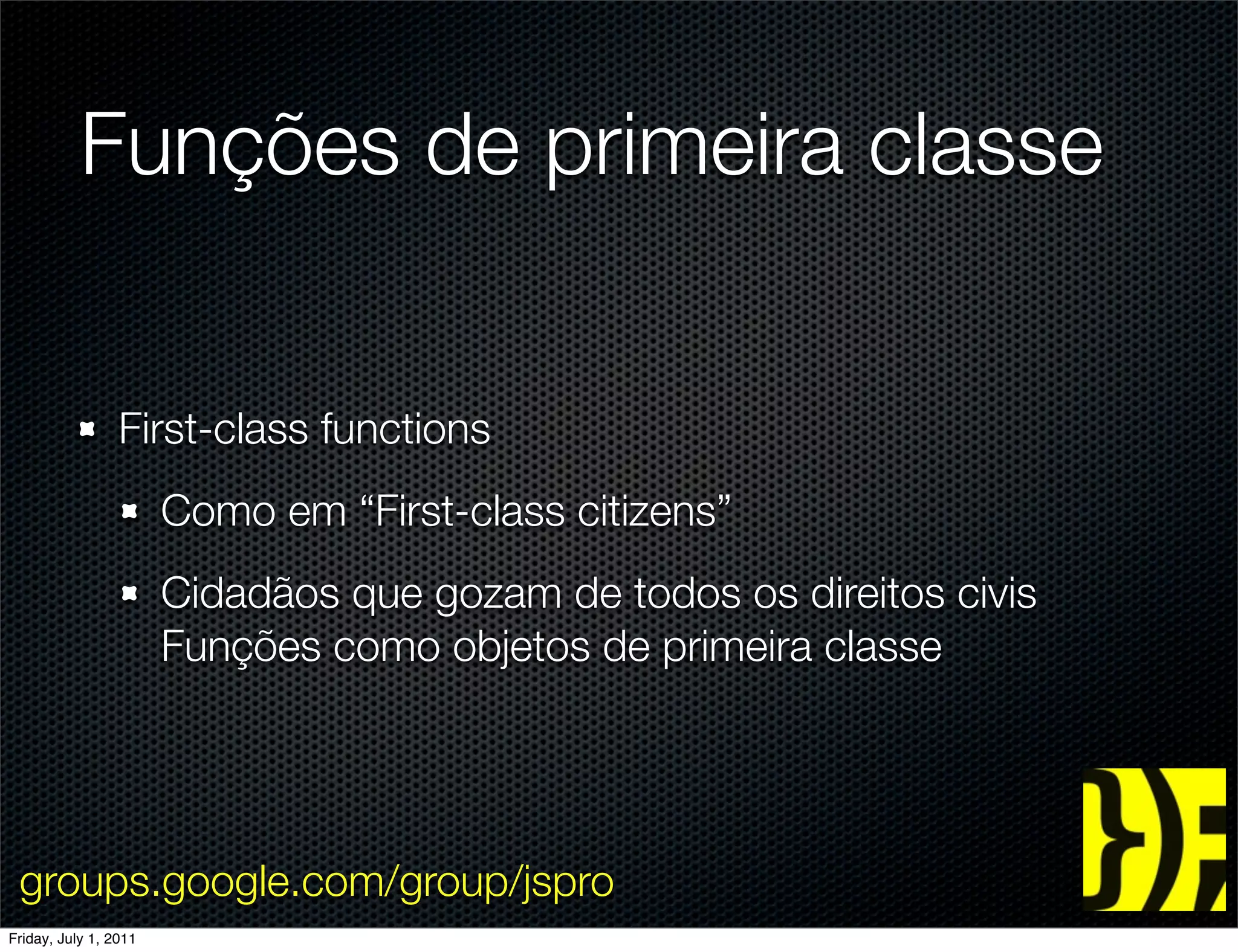 Funções de primeira classe


                 First-class functions
                       Como em “First-class citizens”
                       Cidadãos que gozam de todos os direitos civis
                       Funções como objetos de primeira classe




 groups.google.com/group/jspro
Friday, July 1, 2011
 
