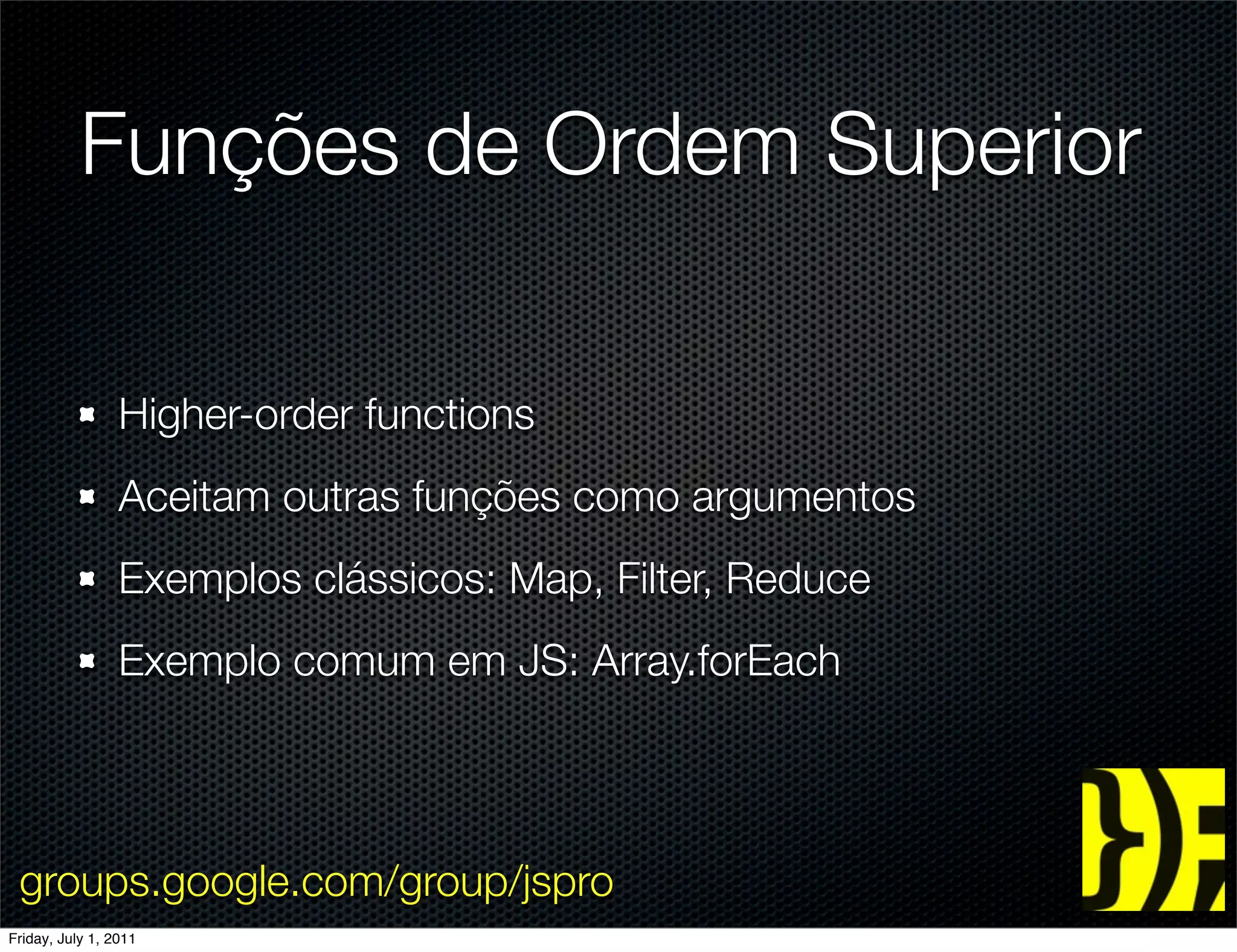 Funções de Ordem Superior

                 Higher-order functions
                 Aceitam outras funções como argumentos
                 Exemplos clássicos: Map, Filter, Reduce
                 Exemplo comum em JS: Array.forEach




 groups.google.com/group/jspro
Friday, July 1, 2011
 