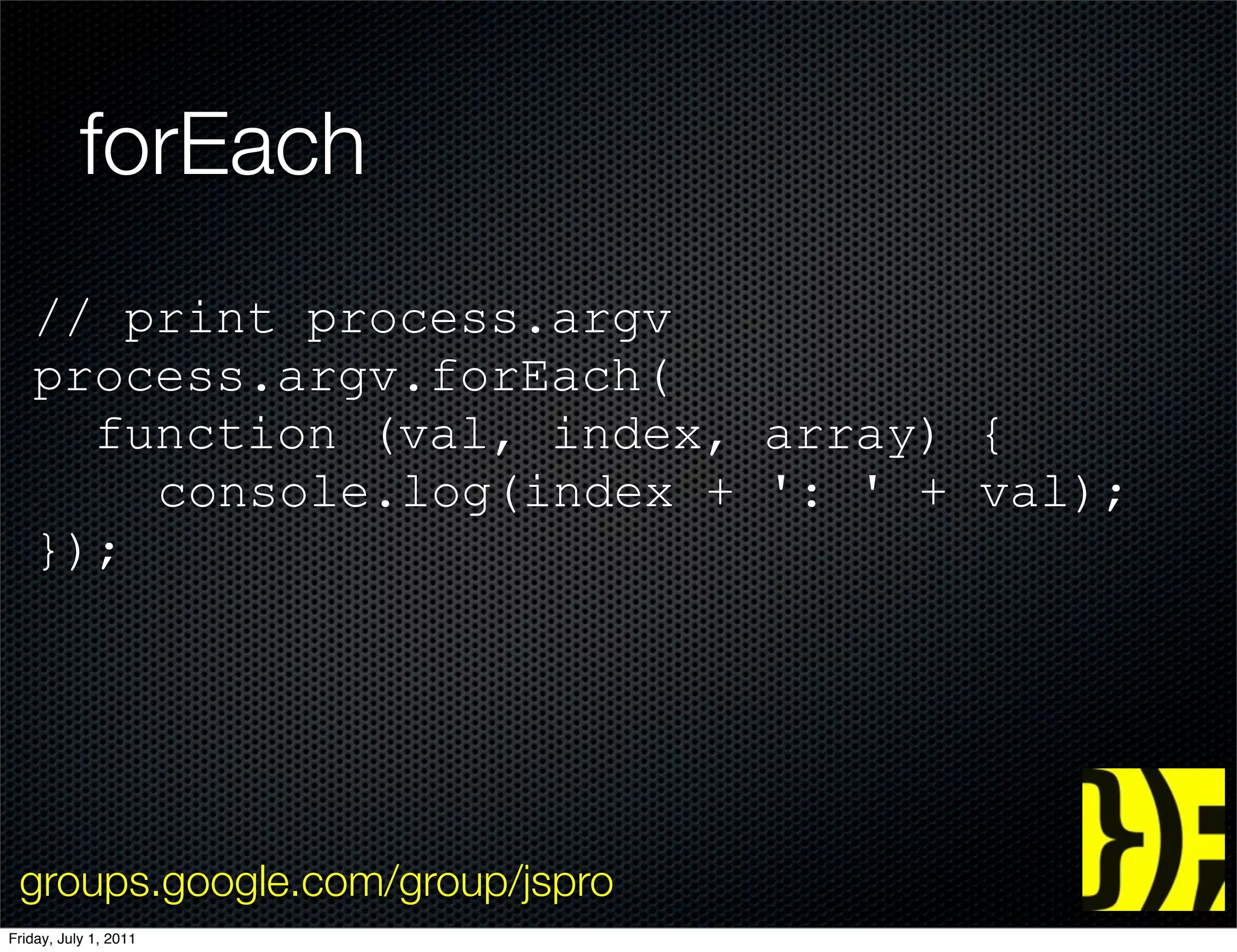 forEach
   // print process.argv
   process.argv.forEach(
     function (val, index, array) {
       console.log(index + ': ' + val);
   });




 groups.google.com/group/jspro
Friday, July 1, 2011
 