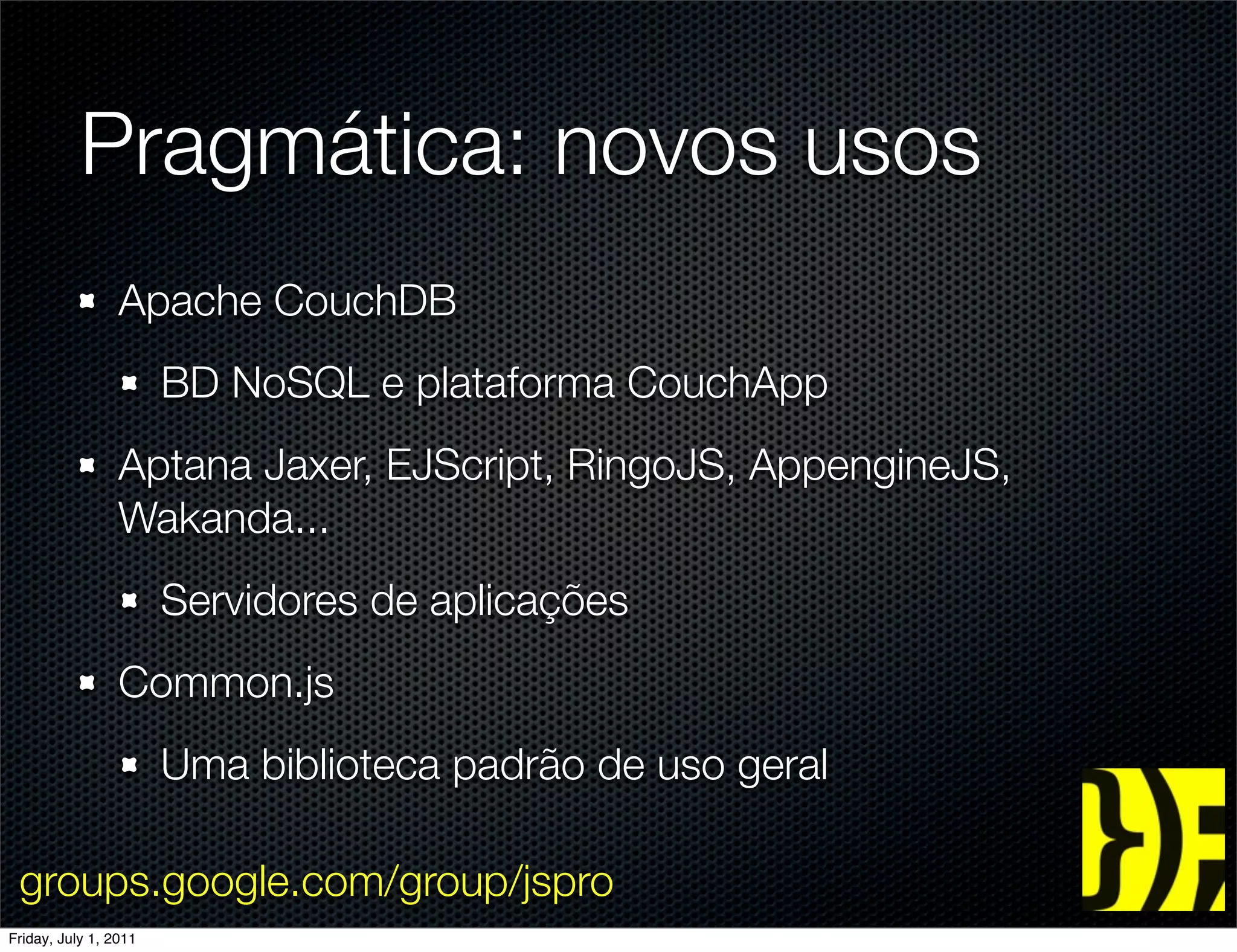 Pragmática: novos usos
                 Apache CouchDB
                       BD NoSQL e plataforma CouchApp
                 Aptana Jaxer, EJScript, RingoJS, AppengineJS,
                 Wakanda...
                       Servidores de aplicações
                 Common.js
                       Uma biblioteca padrão de uso geral

 groups.google.com/group/jspro
Friday, July 1, 2011
 