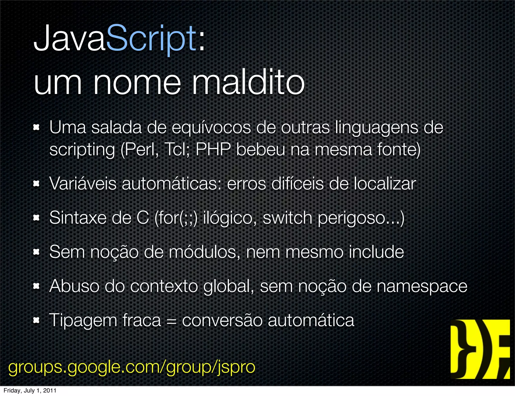 JavaScript:
           um nome maldito
                 Uma salada de equívocos de outras linguagens de
                 scripting (Perl, Tcl; PHP bebeu na mesma fonte)
                 Variáveis automáticas: erros difíceis de localizar
                 Sintaxe de C (for(;;) ilógico, switch perigoso...)
                 Sem noção de módulos, nem mesmo include
                 Abuso do contexto global, sem noção de namespace
                 Tipagem fraca = conversão automática

 groups.google.com/group/jspro
Friday, July 1, 2011
 