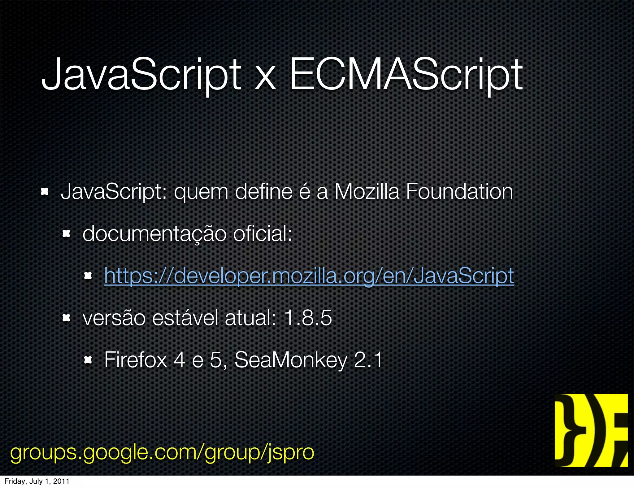JavaScript x ECMAScript

                 JavaScript: quem deﬁne é a Mozilla Foundation
                       documentação oﬁcial:
                         https://developer.mozilla.org/en/JavaScript
                       versão estável atual: 1.8.5
                         Firefox 4 e 5, SeaMonkey 2.1



 groups.google.com/group/jspro
Friday, July 1, 2011
 