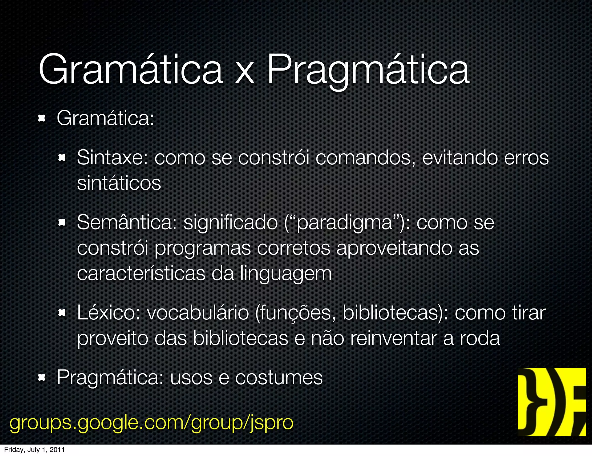 Gramática x Pragmática
                 Gramática:
                       Sintaxe: como se constrói comandos, evitando erros
                       sintáticos
                       Semântica: signiﬁcado (“paradigma”): como se
                       constrói programas corretos aproveitando as
                       características da linguagem
                       Léxico: vocabulário (funções, bibliotecas): como tirar
                       proveito das bibliotecas e não reinventar a roda
                 Pragmática: usos e costumes

 groups.google.com/group/jspro
Friday, July 1, 2011
 