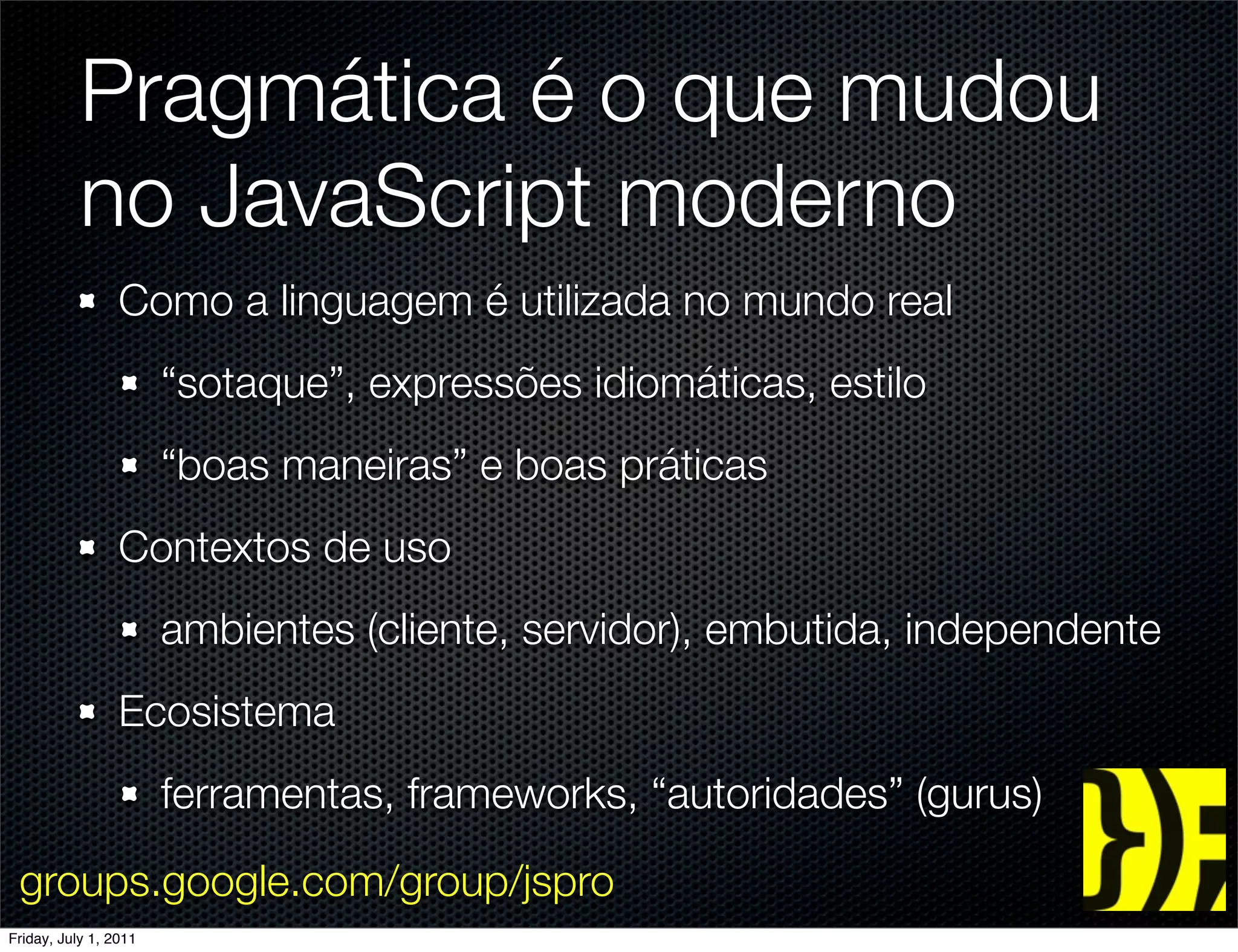 Pragmática é o que mudou
           no JavaScript moderno
                 Como a linguagem é utilizada no mundo real
                       “sotaque”, expressões idiomáticas, estilo
                       “boas maneiras” e boas práticas
                 Contextos de uso
                       ambientes (cliente, servidor), embutida, independente
                 Ecosistema
                       ferramentas, frameworks, “autoridades” (gurus)

 groups.google.com/group/jspro
Friday, July 1, 2011
 