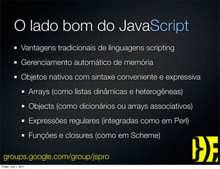 O lado bom do JavaScript
                 Vantagens tradicionais de linguagens scripting
                 Gerenciamento automático de memória
                 Objetos nativos com sintaxe conveniente e expressiva
                       Arrays (como listas dinâmicas e heterogêneas)
                       Objects (como dicionários ou arrays associativos)
                       Expressões regulares (integradas como em Perl)
                       Funções e closures (como em Scheme)

 groups.google.com/group/jspro
Friday, July 1, 2011
 