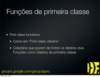 Funções de primeira classe


                 First-class functions
                       Como em “First-class citizens”
                       Cidadãos que gozam de todos os direitos civis
                       Funções como objetos de primeira classe




 groups.google.com/group/jspro
Friday, July 1, 2011
 
