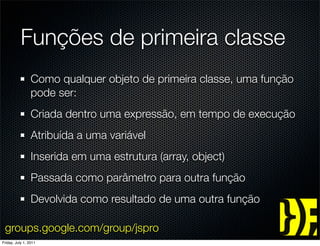 Funções de primeira classe
                 Como qualquer objeto de primeira classe, uma função
                 pode ser:
                 Criada dentro uma expressão, em tempo de execução
                 Atribuída a uma variável
                 Inserida em uma estrutura (array, object)
                 Passada como parâmetro para outra função
                 Devolvida como resultado de uma outra função

 groups.google.com/group/jspro
Friday, July 1, 2011
 