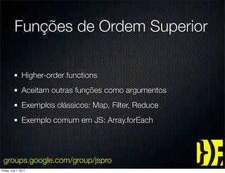 Funções de Ordem Superior

                 Higher-order functions
                 Aceitam outras funções como argumentos
                 Exemplos clássicos: Map, Filter, Reduce
                 Exemplo comum em JS: Array.forEach




 groups.google.com/group/jspro
Friday, July 1, 2011
 