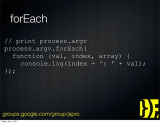 forEach
   // print process.argv
   process.argv.forEach(
     function (val, index, array) {
       console.log(index + ': ' + val);
   });




 groups.google.com/group/jspro
Friday, July 1, 2011
 