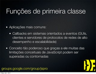 Funções de primeira classe

                 Aplicações mais comuns:
                       Callbacks em sistemas orientados a eventos (GUIs,
                       clientes e servidores de protocolos de redes de alto
                       desempenho e escalabilidade)
                 Conceito tão poderoso que graças a ele muitas das
                 limitações conceituais de JavaScript podem ser
                 superadas ou contornadas


 groups.google.com/group/jspro
Friday, July 1, 2011
 