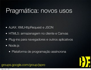 Pragmática: novos usos

                 AJAX: XMLHttpRequest e JSON
                 HTML5: armazenagem no cliente e Canvas
                 Plug-ins para navegadores e outros aplicativos
                 Node.js
                       Plataforma de programação assíncrona



 groups.google.com/group/jspro
Friday, July 1, 2011
 