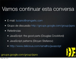 Vamos continuar esta conversa
                 E-mail: luciano@ramgarlic.com
                 Grupo de discussão http://groups.google.com/group/jspro
                 Referências
                       JavaScript: the good parts (Douglas Crockford)
                       JavaScript patterns (Stoyan Stefanov)
                       http://www.delicious.com/ramalho/javascript


 groups.google.com/group/jspro
Friday, July 1, 2011
 