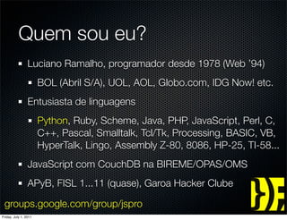 Quem sou eu?
                 Luciano Ramalho, programador desde 1978 (Web ’94)
                       BOL (Abril S/A), UOL, AOL, Globo.com, IDG Now! etc.
                 Entusiasta de linguagens
                       Python, Ruby, Scheme, Java, PHP, JavaScript, Perl, C,
                       C++, Pascal, Smalltalk, Tcl/Tk, Processing, BASIC, VB,
                       HyperTalk, Lingo, Assembly Z-80, 8086, HP-25, TI-58...
                 JavaScript com CouchDB na BIREME/OPAS/OMS
                 APyB, FISL 1...11 (quase), Garoa Hacker Clube

 groups.google.com/group/jspro
Friday, July 1, 2011
 