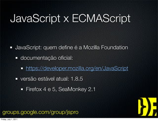 JavaScript x ECMAScript

                 JavaScript: quem deﬁne é a Mozilla Foundation
                       documentação oﬁcial:
                         https://developer.mozilla.org/en/JavaScript
                       versão estável atual: 1.8.5
                         Firefox 4 e 5, SeaMonkey 2.1



 groups.google.com/group/jspro
Friday, July 1, 2011
 
